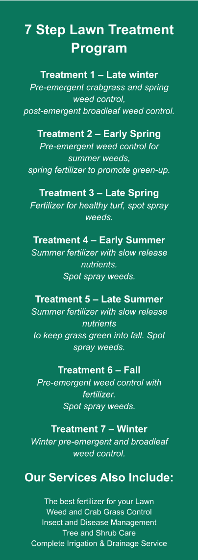 7 Step Lawn Treatment Program  Treatment 1 – Late winter Pre-emergent crabgrass and spring weed control, post-emergent broadleaf weed control.  Treatment 2 – Early Spring Pre-emergent weed control for summer weeds, spring fertilizer to promote green-up.  Treatment 3 – Late Spring Fertilizer for healthy turf, spot spray weeds.  Treatment 4 – Early Summer Summer fertilizer with slow release nutrients. Spot spray weeds.  Treatment 5 – Late Summer Summer fertilizer with slow release nutrients to keep grass green into fall. Spot spray weeds.  Treatment 6 – Fall Pre-emergent weed control with fertilizer. Spot spray weeds.  Treatment 7 – Winter Winter pre-emergent and broadleaf weed control.  Our Services Also Include:  The best fertilizer for your Lawn Weed and Crab Grass Control Insect and Disease Management Tree and Shrub Care Complete Irrigation & Drainage Service